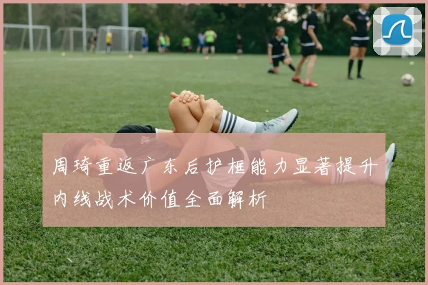 周琦重返广东后护框能力显著提升内线战术价值全面解析