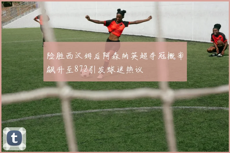 险胜西汉姆后阿森纳英超夺冠概率飙升至872引发球迷热议