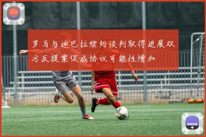 罗马与迪巴拉续约谈判取得进展双方反提案促成协议可能性增加