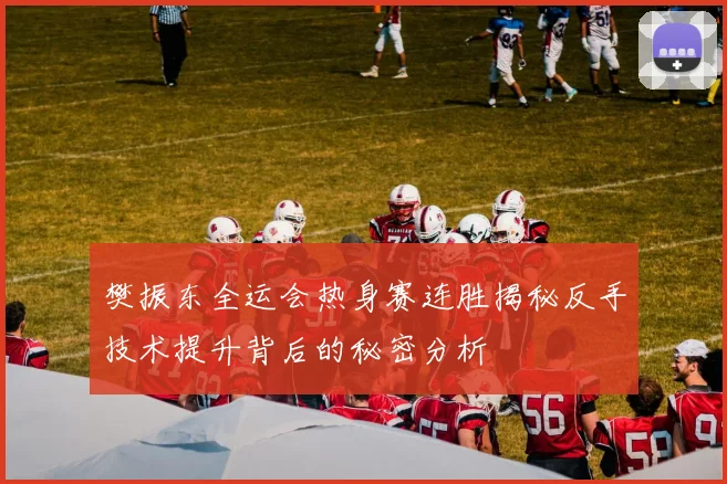 樊振东全运会热身赛连胜揭秘反手技术提升背后的秘密分析