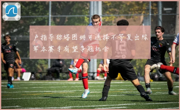 卢指导称塔图姆可选择不等复出绿军本赛季有望争冠机会