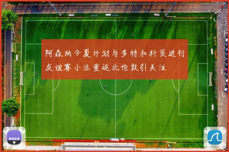 阿森纳今夏计划与多特和科莫进行友谊赛小法重返北伦敦引关注