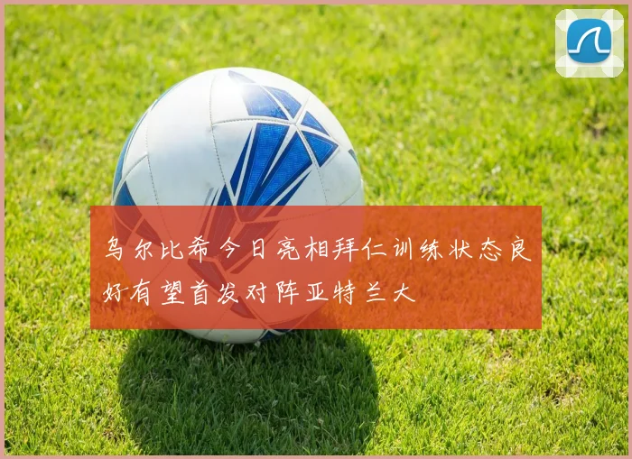 乌尔比希今日亮相拜仁训练状态良好有望首发对阵亚特兰大