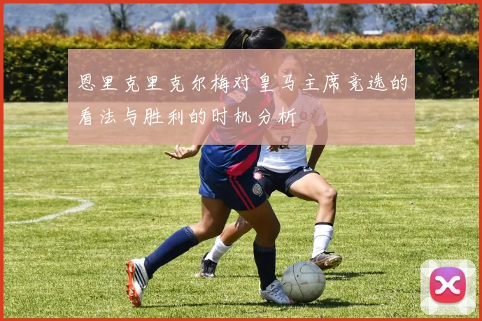 恩里克里克尔梅对皇马主席竞选的看法与胜利的时机分析