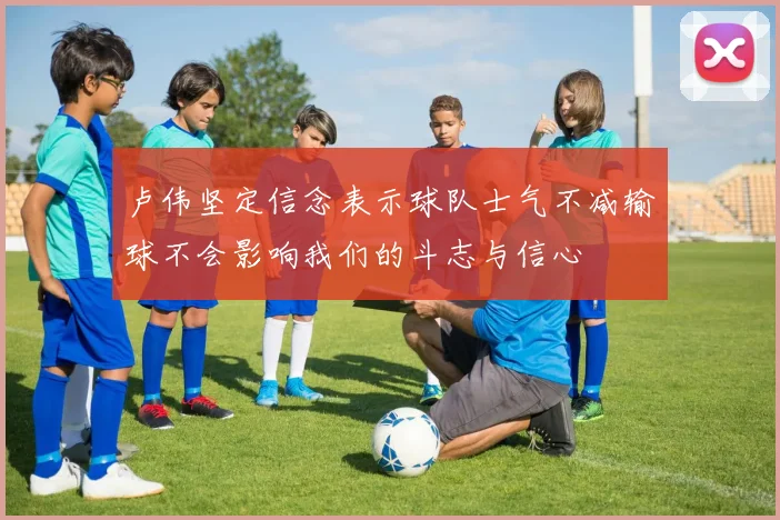 卢伟坚定信念表示球队士气不减输球不会影响我们的斗志与信心