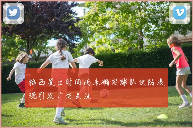 梅西复出时间尚未确定球队攻防表现引发广泛关注