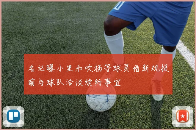 名记曝小里和吹杨等球员借新规提前与球队洽谈续约事宜
