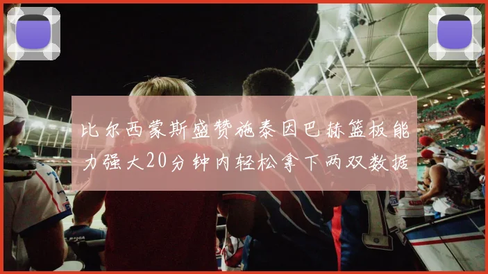 比尔西蒙斯盛赞施泰因巴赫篮板能力强大20分钟内轻松拿下两双数据