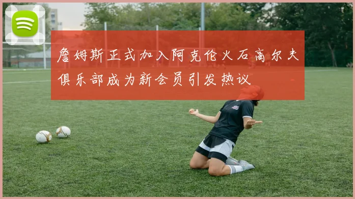 詹姆斯正式加入阿克伦火石高尔夫俱乐部成为新会员引发热议