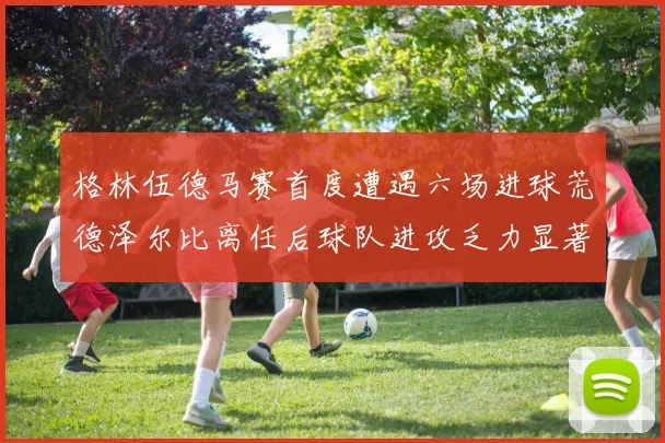 格林伍德马赛首度遭遇六场进球荒德泽尔比离任后球队进攻乏力显著