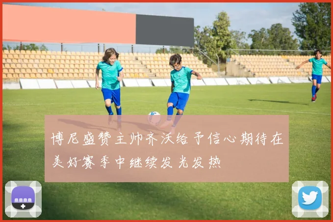博尼盛赞主帅齐沃给予信心期待在美好赛季中继续发光发热