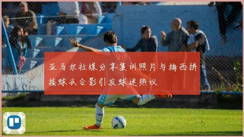 亚马尔社媒分享集训照片与梅西拼接球衣合影引发球迷热议