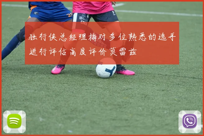 独行侠总经理梅对多位熟悉的选手进行评估高度评价莫雷兹
