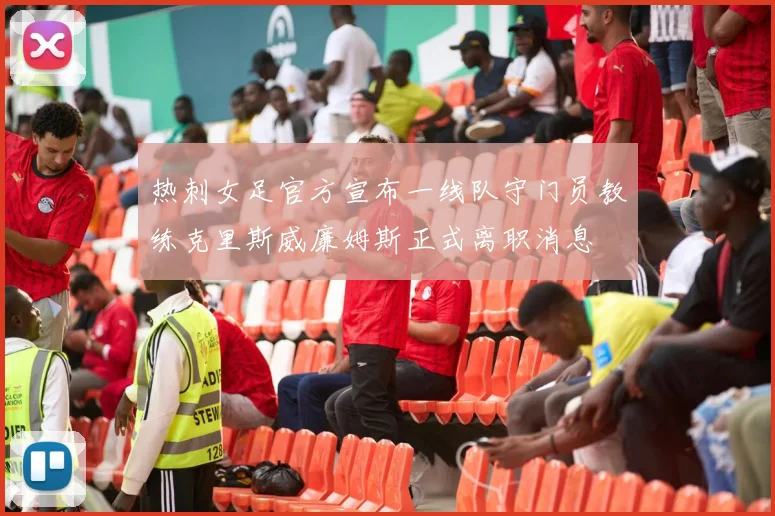 热刺女足官方宣布一线队守门员教练克里斯威廉姆斯正式离职消息