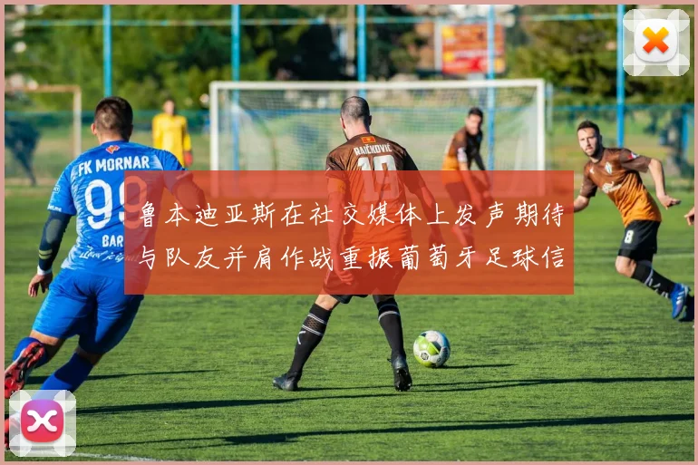 鲁本迪亚斯在社交媒体上发声期待与队友并肩作战重振葡萄牙足球信心