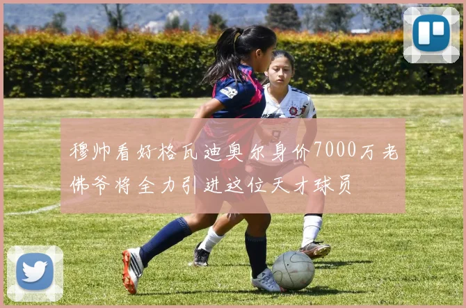 穆帅看好格瓦迪奥尔身价7000万老佛爷将全力引进这位天才球员