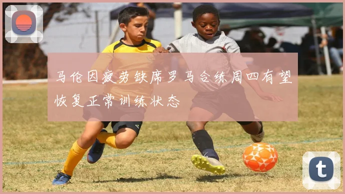 马伦因疲劳缺席罗马合练周四有望恢复正常训练状态
