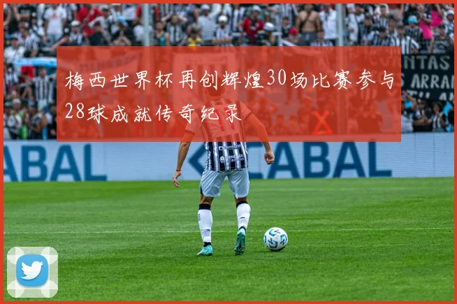 梅西世界杯再创辉煌30场比赛参与28球成就传奇纪录