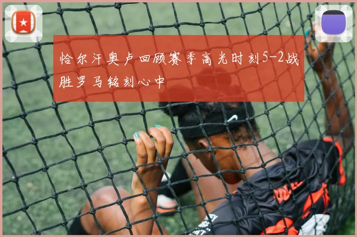 恰尔汗奥卢回顾赛季高光时刻5-2战胜罗马铭刻心中