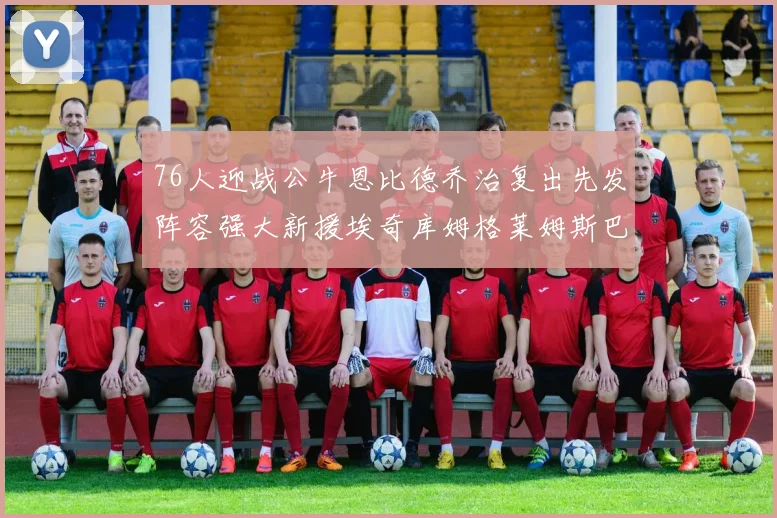 76人迎战公牛恩比德乔治复出先发阵容强大新援埃奇库姆格莱姆斯巴洛助力
