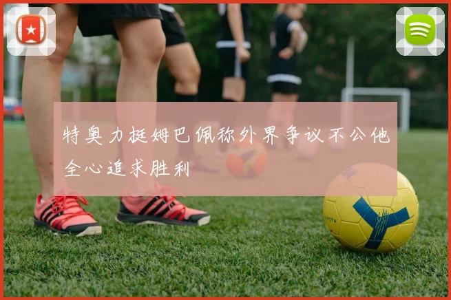 特奥力挺姆巴佩称外界争议不公他全心追求胜利