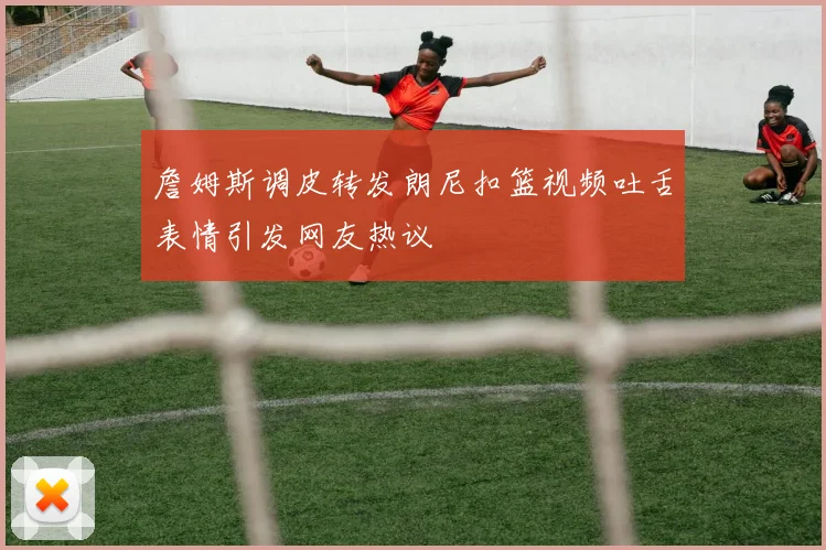 詹姆斯调皮转发朗尼扣篮视频吐舌表情引发网友热议