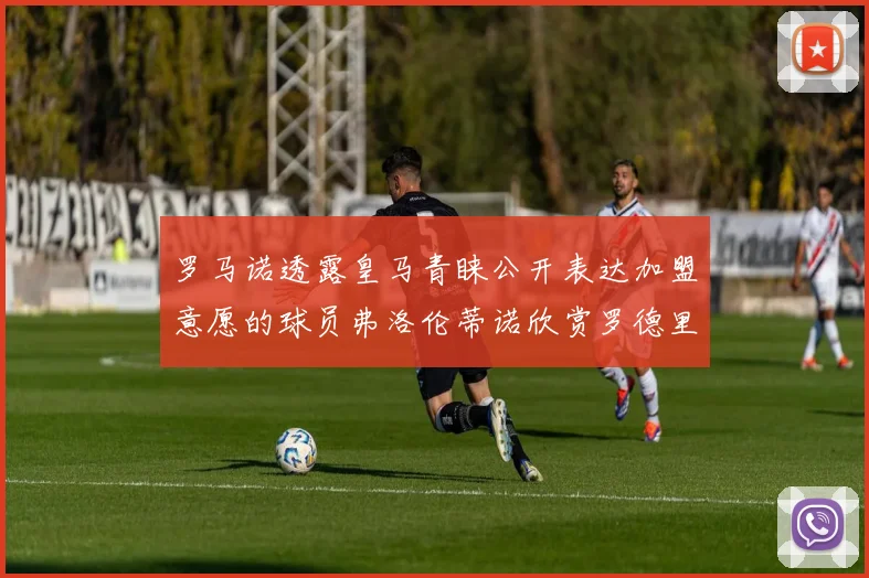罗马诺透露皇马青睐公开表达加盟意愿的球员弗洛伦蒂诺欣赏罗德里
