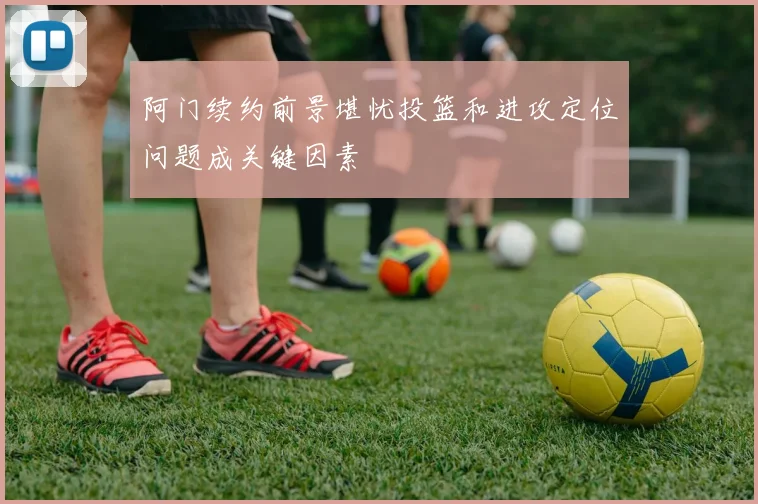 阿门续约前景堪忧投篮和进攻定位问题成关键因素
