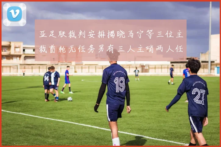 亚足联裁判安排揭晓马宁等三位主裁首轮无任务另有三人主哨两人任四官
