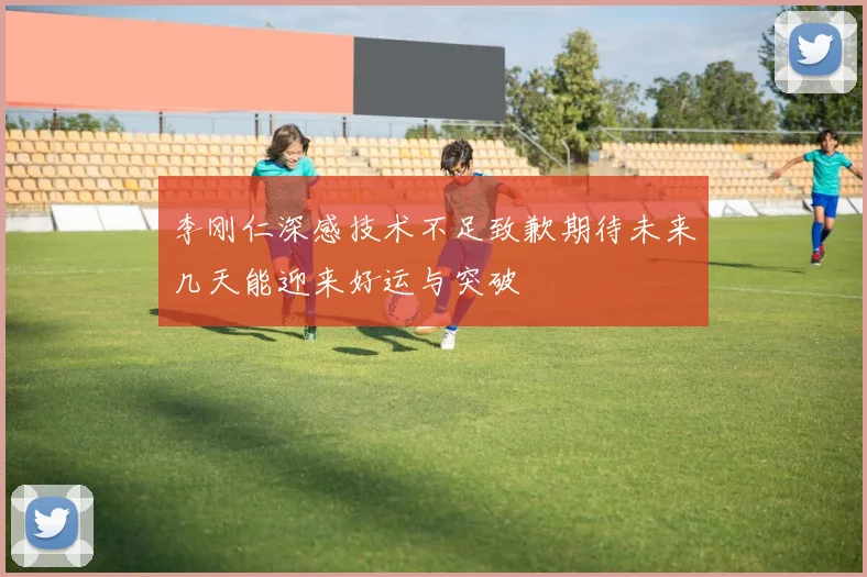 李刚仁深感技术不足致歉期待未来几天能迎来好运与突破