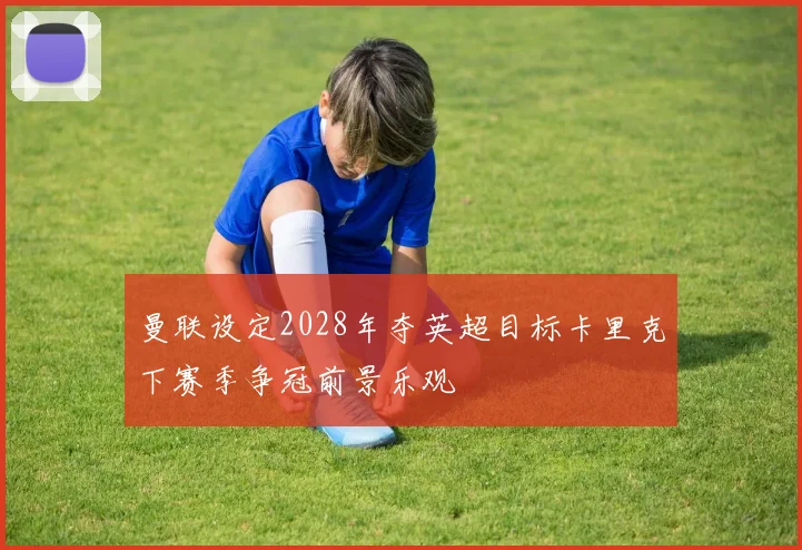 曼联设定2028年夺英超目标卡里克下赛季争冠前景乐观