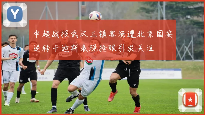 中超战报武汉三镇客场遭北京国安逆转卡迪斯表现抢眼引发关注