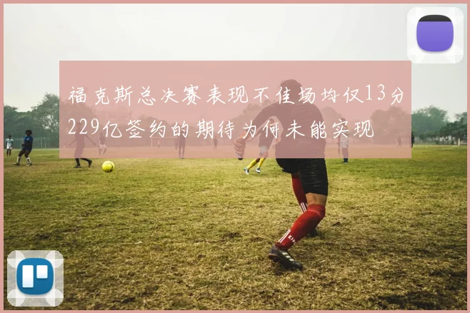 福克斯总决赛表现不佳场均仅13分229亿签约的期待为何未能实现