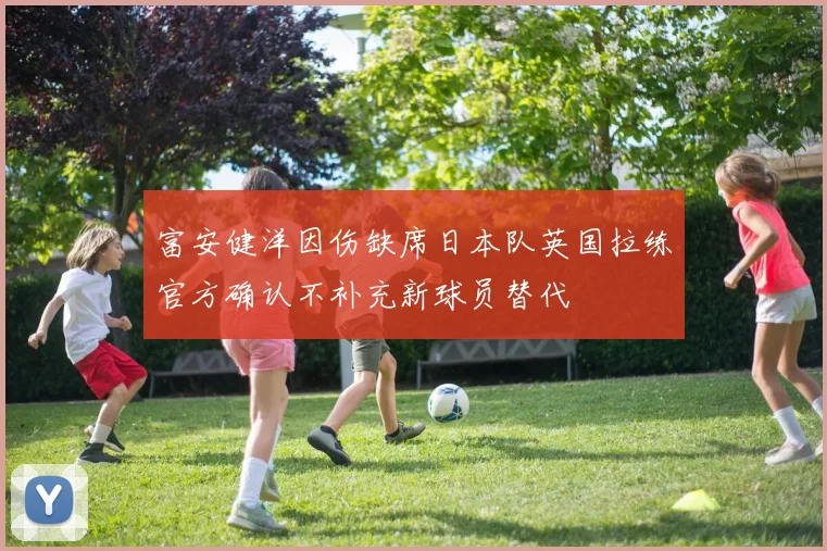 富安健洋因伤缺席日本队英国拉练官方确认不补充新球员替代