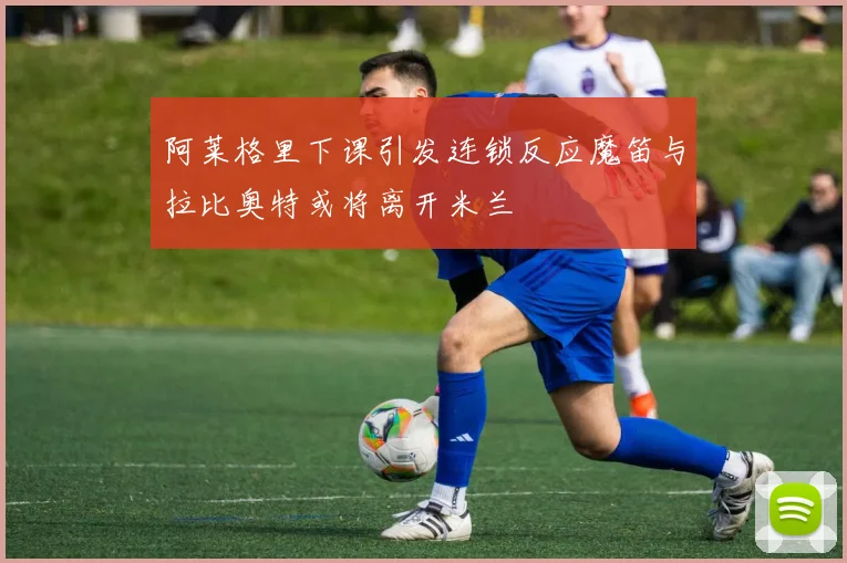 阿莱格里下课引发连锁反应魔笛与拉比奥特或将离开米兰